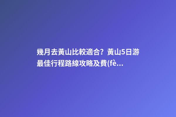 幾月去黃山比較適合？黃山5日游最佳行程路線攻略及費(fèi)用，看完不后悔